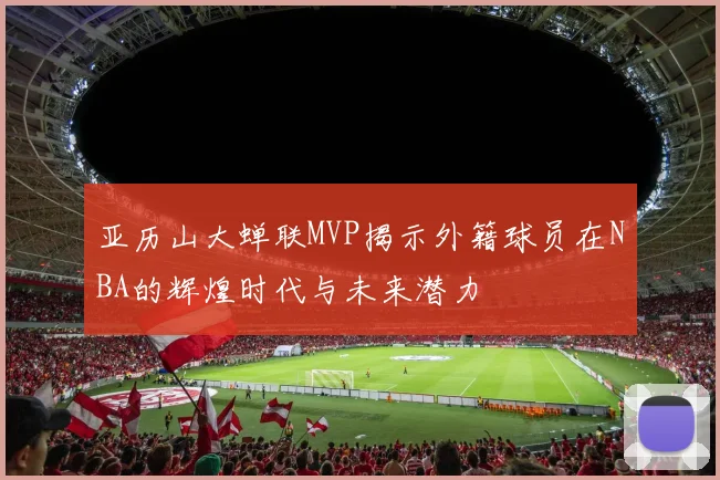 亚历山大蝉联MVP揭示外籍球员在NBA的辉煌时代与未来潜力