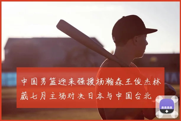 中国男篮迎来强援杨瀚森王俊杰林葳七月主场对决日本与中国台北