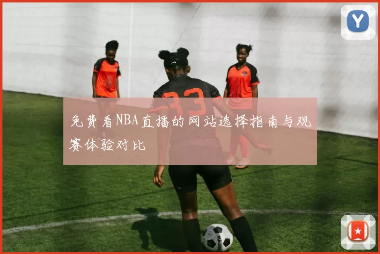免费看NBA直播的网站选择指南与观赛体验对比