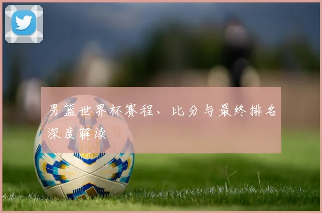 男篮世界杯赛程、比分与最终排名深度解读