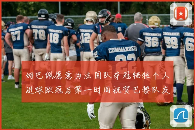 姆巴佩愿意为法国队夺冠牺牲个人进球欧冠后第一时间祝贺巴黎队友