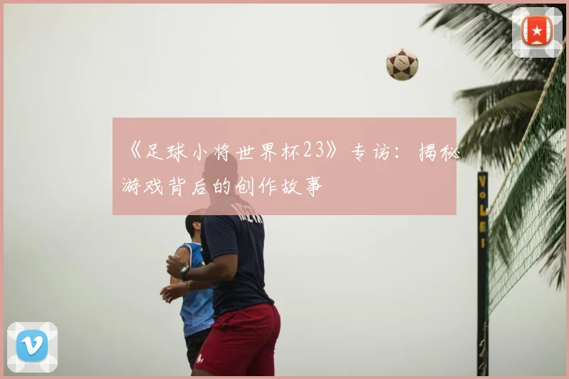 《足球小将世界杯23》专访:揭秘游戏背后的创作故事