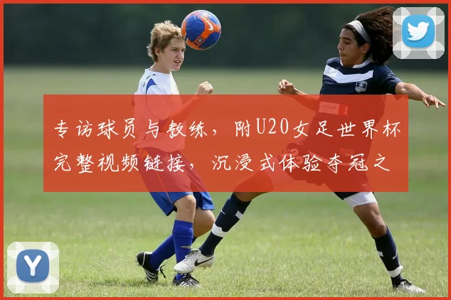 专访球员与教练,附U20女足世界杯完整视频链接,沉浸式体验夺冠之路