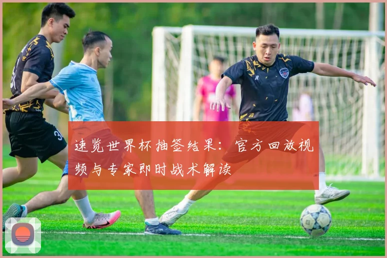 速览世界杯抽签结果:官方回放视频与专家即时战术解读