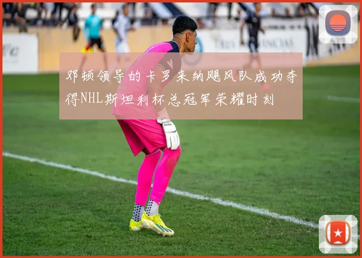 邓顿领导的卡罗来纳飓风队成功夺得NHL斯坦利杯总冠军荣耀时刻